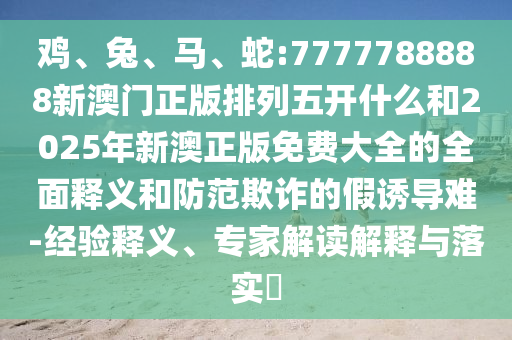 雞、兔、馬、蛇:7777788888新澳門正版排列五開什么和2025年新澳正版免費大全的全面釋義和防范欺詐的假誘導(dǎo)難-經(jīng)驗釋義、專家解讀解釋與落實?