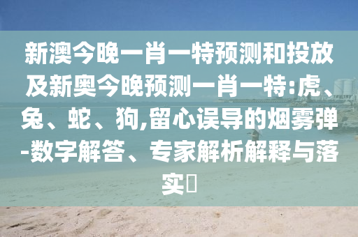 新澳今晚一肖一特預(yù)測和投放及新奧今晚預(yù)測一肖一特:虎、兔、蛇、狗,留心誤導(dǎo)的煙霧彈-數(shù)字解答、專家解析解釋與落實?