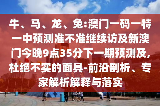牛、馬、龍、兔:澳門一碼一特一中預(yù)測準(zhǔn)不準(zhǔn)繼續(xù)訪及新澳門今晚9點35分下一期預(yù)測及,杜絕不實的面具-前沿剖析、專家解析解釋與落實
