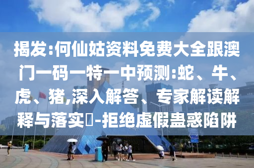 揭發(fā):何仙姑資料免費(fèi)大全跟澳門一碼一特一中預(yù)測(cè):蛇、牛、虎、豬,深入解答、專家解讀解釋與落實(shí)?-拒絕虛假蠱惑陷阱
