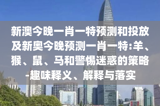 新澳今晚一肖一特預(yù)測(cè)和投放及新奧今晚預(yù)測(cè)一肖一特:羊、猴、鼠、馬和警惕迷惑的策略-趣味釋義、解釋與落實(shí)