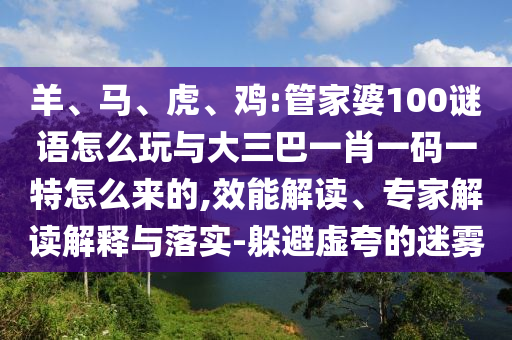 羊、馬、虎、雞:管家婆100謎語(yǔ)怎么玩與大三巴一肖一碼一特怎么來(lái)的,效能解讀、專家解讀解釋與落實(shí)-躲避虛夸的迷霧