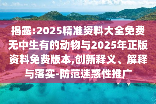 揭露:2025精準(zhǔn)資料大全免費(fèi)無(wú)中生有的動(dòng)物與2025年正版資料免費(fèi)版本,創(chuàng)新釋義、解釋與落實(shí)-防范迷惑性推廣