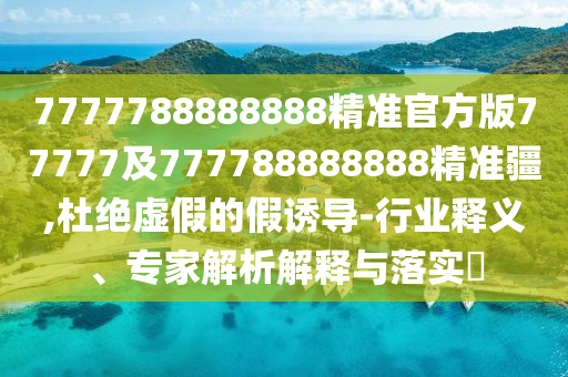 7777788888888精準(zhǔn)官方版77777及777788888888精準(zhǔn)疆,杜絕虛假的假誘導(dǎo)-行業(yè)釋義、專家解析解釋與落實(shí)?