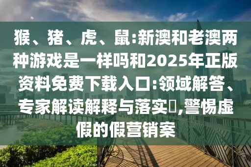 猴、豬、虎、鼠:新澳和老澳兩種游戲是一樣嗎和2025年正版資料免費下載入口:領(lǐng)域解答、專家解讀解釋與落實?,警惕虛假的假營銷案
