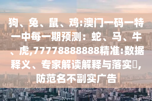 狗、兔、鼠、雞:澳門一碼一特一中每一期預(yù)測(cè)：蛇、馬、牛、虎,77778888888精準(zhǔn):數(shù)據(jù)釋義、專家解讀解釋與落實(shí)?,防范名不副實(shí)廣告
