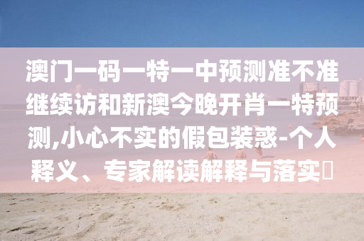 澳門一碼一特一中預(yù)測(cè)準(zhǔn)不準(zhǔn)繼續(xù)訪和新澳今晚開肖一特預(yù)測(cè),小心不實(shí)的假包裝惑-個(gè)人釋義、專家解讀解釋與落實(shí)?