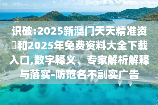 識(shí)破:2025新澳門(mén)天天精準(zhǔn)資枓和2025年免費(fèi)資料大全下載入口,數(shù)字釋義、專(zhuān)家解析解釋與落實(shí)-防范名不副實(shí)廣告