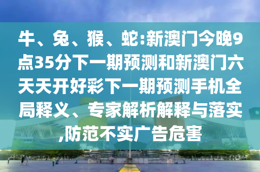 牛、兔、猴、蛇:新澳門今晚9點35分下一期預測和新澳門六天天開好彩下一期預測手機全局釋義、專家解析解釋與落實,防范不實廣告危害