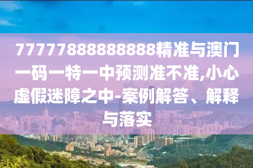 77777888888888精準(zhǔn)與澳門一碼一特一中預(yù)測(cè)準(zhǔn)不準(zhǔn),小心虛假迷障之中-案例解答、解釋與落實(shí)