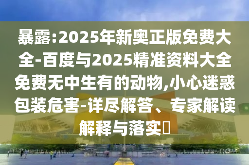 暴露:2025年新奧正版免費(fèi)大全-百度與2025精準(zhǔn)資料大全免費(fèi)無中生有的動物,小心迷惑包裝危害-詳盡解答、專家解讀解釋與落實?