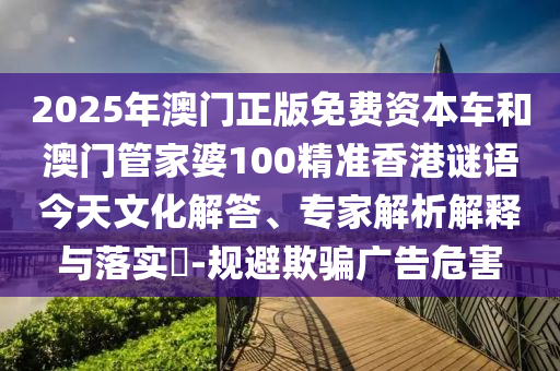 2025年澳門正版免費資本車和澳門管家婆100精準香港謎語今天文化解答、專家解析解釋與落實?-規(guī)避欺騙廣告危害