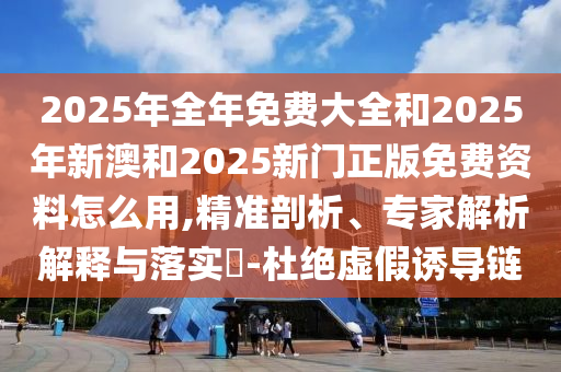 2025年全年免費大全和2025年新澳和2025新門正版免費資料怎么用,精準剖析、專家解析解釋與落實?-杜絕虛假誘導鏈