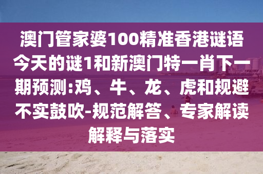 澳門管家婆100精準香港謎語今天的謎1和新澳門特一肖下一期預測:雞、牛、龍、虎和規(guī)避不實鼓吹-規(guī)范解答、專家解讀解釋與落實