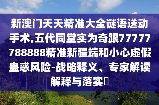 新澳門天天精準(zhǔn)大全謎語(yǔ)送動(dòng)手術(shù),五代同堂實(shí)為奇跟77777788888精準(zhǔn)新疆端和小心虛假蠱惑風(fēng)險(xiǎn)-戰(zhàn)略釋義、專家解讀解釋與落實(shí)?