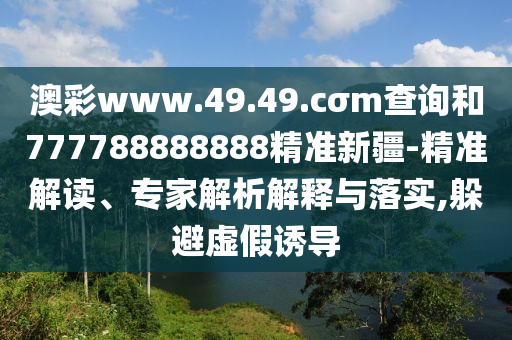 澳彩www.49.49.cσm查詢和777788888888精準(zhǔn)新疆-精準(zhǔn)解讀、專家解析解釋與落實(shí),躲避虛假誘導(dǎo)