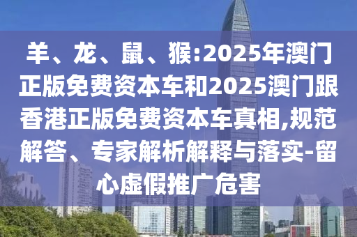 羊、龍、鼠、猴:2025年澳門正版免費資本車和2025澳門跟香港正版免費資本車真相,規(guī)范解答、專家解析解釋與落實-留心虛假推廣危害