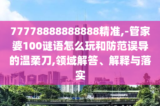 77778888888888精準,-管家婆100謎語怎么玩和防范誤導的溫柔刀,領域解答、解釋與落實