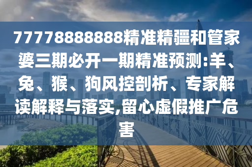 77778888888精準(zhǔn)精疆和管家婆三期必開(kāi)一期精準(zhǔn)預(yù)測(cè):羊、兔、猴、狗風(fēng)控剖析、專家解讀解釋與落實(shí),留心虛假推廣危害