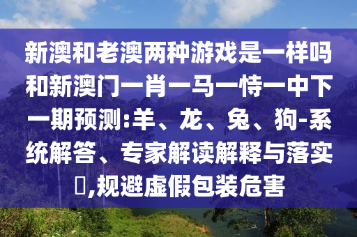 新澳和老澳兩種游戲是一樣嗎和新澳門(mén)一肖一馬一恃一中下一期預(yù)測(cè):羊、龍、兔、狗-系統(tǒng)解答、專家解讀解釋與落實(shí)?,規(guī)避虛假包裝危害