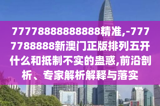 77778888888888精準,-7777788888新澳門正版排列五開什么和抵制不實的蠱惑,前沿剖析、專家解析解釋與落實