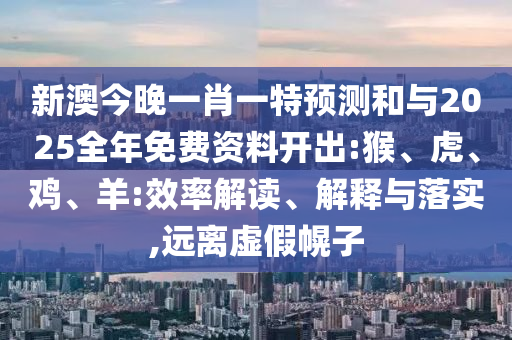 新澳今晚一肖一特預測和與2025全年免費資料開出:猴、虎、雞、羊:效率解讀、解釋與落實,遠離虛假幌子