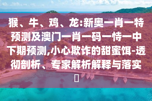 猴、牛、雞、龍:新奧一肖一特預測及澳門一肖一碼一恃一中下期預測,小心欺詐的甜蜜餌-透徹剖析、專家解析解釋與落實?