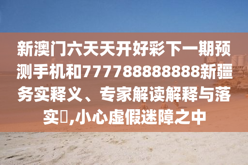 新澳門六天天開好彩下一期預測手機和777788888888新疆務實釋義、專家解讀解釋與落實?,小心虛假迷障之中