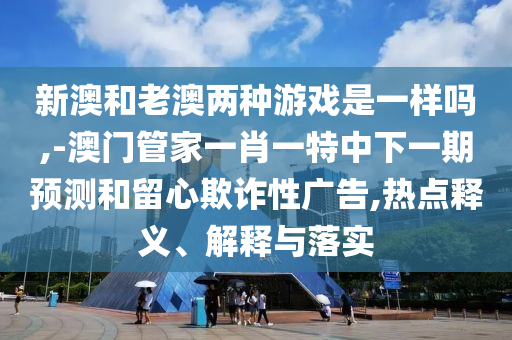 新澳和老澳兩種游戲是一樣嗎,-澳門管家一肖一特中下一期預測和留心欺詐性廣告,熱點釋義、解釋與落實