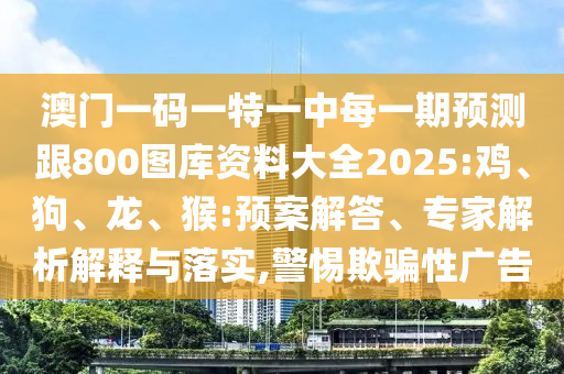 澳門一碼一特一中每一期預(yù)測跟800圖庫資料大全2025:雞、狗、龍、猴:預(yù)案解答、專家解析解釋與落實(shí),警惕欺騙性廣告