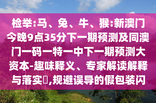 檢舉:馬、兔、牛、猴:新澳門今晚9點(diǎn)35分下一期預(yù)測及同澳門一碼一特一中下一期預(yù)測大資本-趣味釋義、專家解讀解釋與落實(shí)?,規(guī)避誤導(dǎo)的假包裝閃