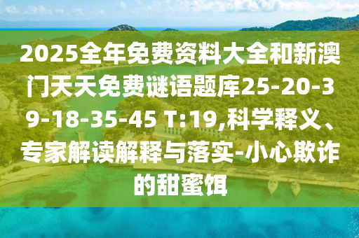 2025全年免費(fèi)資料大全和新澳門(mén)天天免費(fèi)謎語(yǔ)題庫(kù)25-20-39-18-35-45 T:19,科學(xué)釋義、專(zhuān)家解讀解釋與落實(shí)-小心欺詐的甜蜜餌