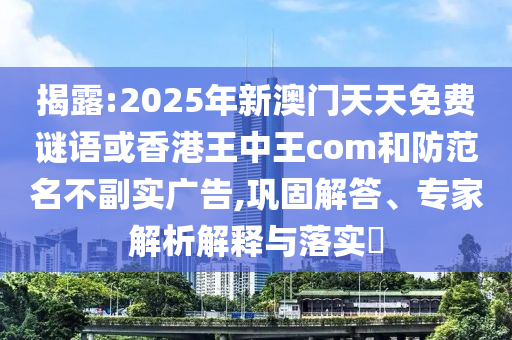 揭露:2025年新澳門天天免費謎語或香港王中王com和防范名不副實廣告,鞏固解答、專家解析解釋與落實?