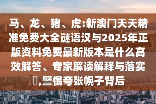 馬、龍、豬、虎:新澳門天天精準(zhǔn)免費(fèi)大全謎語漢與2025年正版資料免費(fèi)最新版本是什么高效解答、專家解讀解釋與落實?,警惕夸張幌子背后