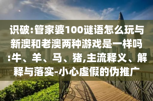 識破:管家婆100謎語怎么玩與新澳和老澳兩種游戲是一樣嗎:牛、羊、馬、豬,主流釋義、解釋與落實(shí)-小心虛假的偽推廣