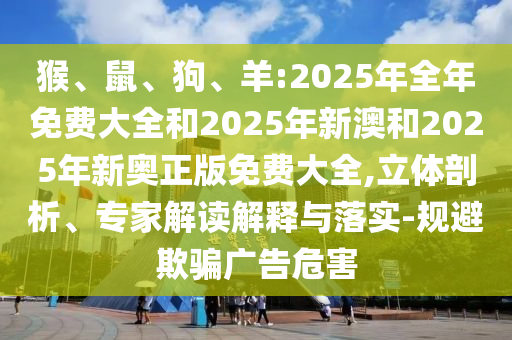 猴、鼠、狗、羊:2025年全年免費(fèi)大全和2025年新澳和2025年新奧正版免費(fèi)大全,立體剖析、專家解讀解釋與落實(shí)-規(guī)避欺騙廣告危害