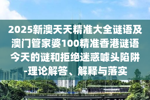 2025新澳天天精準(zhǔn)大全謎語及澳門管家婆100精準(zhǔn)香港謎語今天的謎和拒絕迷惑噱頭陷阱-理論解答、解釋與落實