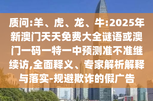 質(zhì)問:羊、虎、龍、牛:2025年新澳門天天免費(fèi)大全謎語或澳門一碼一特一中預(yù)測準(zhǔn)不準(zhǔn)繼續(xù)訪,全面釋義、專家解析解釋與落實(shí)-規(guī)避欺詐的假廣告
