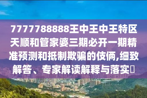 7777788888王中王中王特區(qū)天順和管家婆三期必開一期精準(zhǔn)預(yù)測和抵制欺騙的伎倆,細(xì)致解答、專家解讀解釋與落實(shí)?