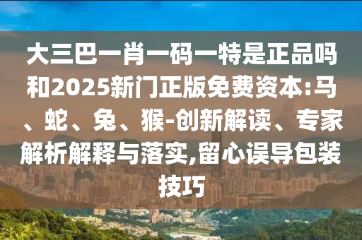 大三巴一肖一碼一特是正品嗎和2025新門(mén)正版免費(fèi)資本:馬、蛇、兔、猴-創(chuàng)新解讀、專(zhuān)家解析解釋與落實(shí),留心誤導(dǎo)包裝技巧