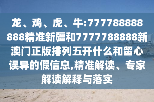 龍、雞、虎、牛:777788888888精準(zhǔn)新疆和7777788888新澳門正版排列五開什么和留心誤導(dǎo)的假信息,精準(zhǔn)解讀、專家解讀解釋與落實(shí)