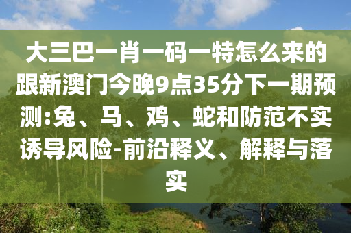 大三巴一肖一碼一特怎么來的跟新澳門今晚9點(diǎn)35分下一期預(yù)測:兔、馬、雞、蛇和防范不實(shí)誘導(dǎo)風(fēng)險(xiǎn)-前沿釋義、解釋與落實(shí)