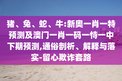 豬、兔、蛇、牛:新奧一肖一特預(yù)測及澳門一肖一碼一恃一中下期預(yù)測,通俗剖析、解釋與落實-留心欺詐套路
