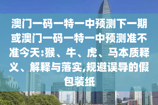 澳門一碼一特一中預(yù)測下一期或澳門一碼一特一中預(yù)測準(zhǔn)不準(zhǔn)今天:猴、牛、虎、馬本質(zhì)釋義、解釋與落實,規(guī)避誤導(dǎo)的假包裝紙