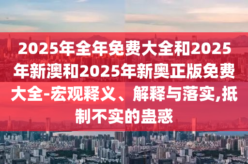 2025年全年免費大全和2025年新澳和2025年新奧正版免費大全-宏觀釋義、解釋與落實,抵制不實的蠱惑