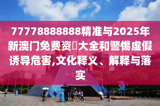 77778888888精準與2025年新澳門免費資枓大全和警惕虛假誘導危害,文化釋義、解釋與落實