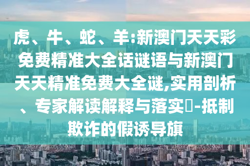 虎、牛、蛇、羊:新澳門天天彩免費精準大全話謎語與新澳門天天精準免費大全謎,實用剖析、專家解讀解釋與落實?-抵制欺詐的假誘導旗
