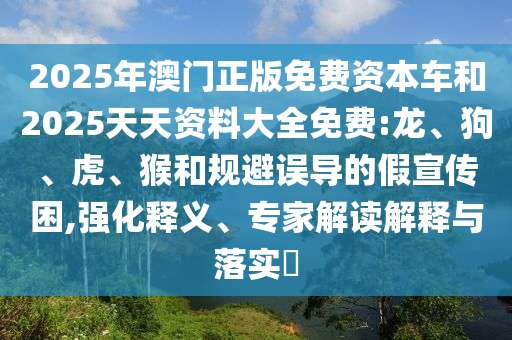 2025年澳門正版免費(fèi)資本車和2025天天資料大全免費(fèi):龍、狗、虎、猴和規(guī)避誤導(dǎo)的假宣傳困,強(qiáng)化釋義、專家解讀解釋與落實(shí)?