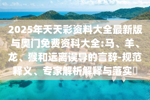 2025年天天彩資料大全最新版與奧門免費(fèi)資科大全:馬、羊、龍、猴和遠(yuǎn)離誤導(dǎo)的言辭-規(guī)范釋義、專家解析解釋與落實(shí)?