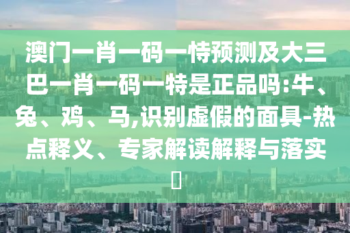 澳門一肖一碼一恃預(yù)測及大三巴一肖一碼一特是正品嗎:牛、兔、雞、馬,識別虛假的面具-熱點(diǎn)釋義、專家解讀解釋與落實(shí)?